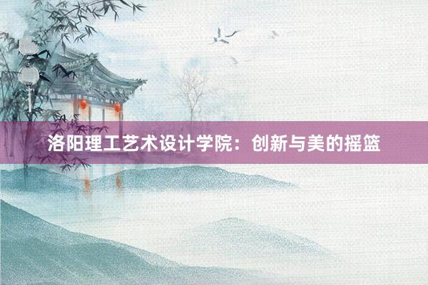 洛阳理工艺术设计学院：创新与美的摇篮